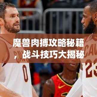 魔兽肉搏攻略秘籍,战斗技巧大揭秘,战场霸主速成指南