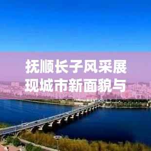 抚顺长子风采展现城市新面貌与发展新动力