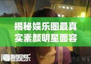 揭秘娱乐圈最真实素颜明星面容，揭秘明星最丑素颜照曝光
