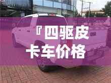 『四驱皮卡车价格全解析，最新行情，让您购车无忧』