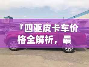 『四驱皮卡车价格全解析,最新行情,让您购车无忧』
